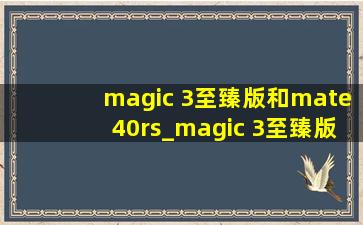 magic 3至臻版和mate40rs_magic 3至臻版和mate40rs怎么选